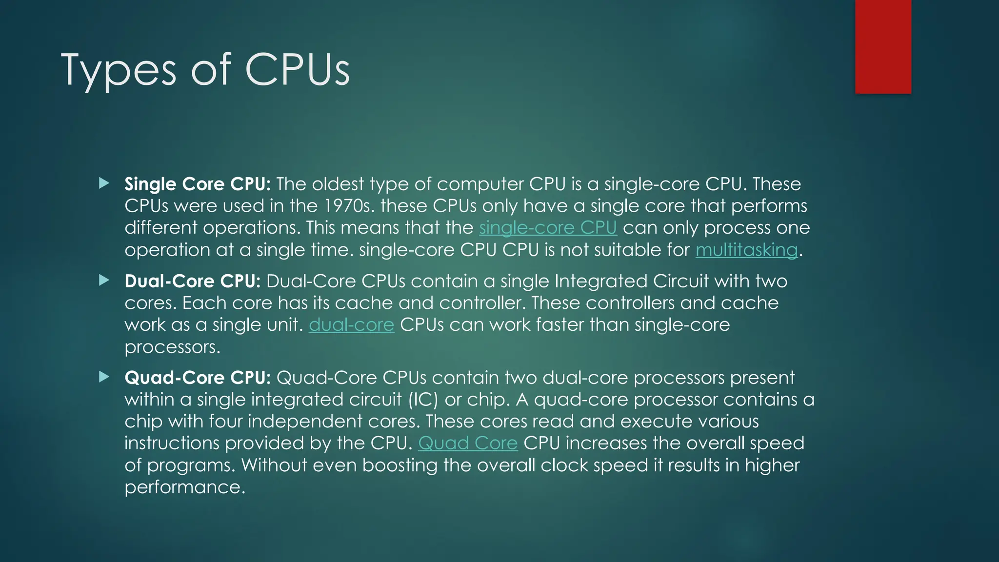 Types of CPUs
 Single Core CPU: The oldest type of computer CPU is a single-core CPU. These
CPUs were used in the 1970s. these CPUs only have a single core that performs
different operations. This means that the single-core CPU can only process one
operation at a single time. single-core CPU CPU is not suitable for multitasking.
 Dual-Core CPU: Dual-Core CPUs contain a single Integrated Circuit with two
cores. Each core has its cache and controller. These controllers and cache
work as a single unit. dual-core CPUs can work faster than single-core
processors.
 Quad-Core CPU: Quad-Core CPUs contain two dual-core processors present
within a single integrated circuit (IC) or chip. A quad-core processor contains a
chip with four independent cores. These cores read and execute various
instructions provided by the CPU. Quad Core CPU increases the overall speed
of programs. Without even boosting the overall clock speed it results in higher
performance.
 