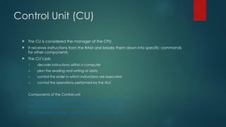 Control Unit (CU)
 The CU is considered the manager of the CPU
 It receives instructions from the RAM and breaks them down into specific commands
for other components
 The CU’s job
1. decode instructions within a computer
2. plan the reading and writing of data
3. control the order in which instructions are executed
4. control the operations performed by the ALU
Components of the Control unit
Instruction Register - stores the instruction while its being executed
Instruction decoder - decodes (translates to binary form)
Timing and control logic - generates the signals to execute it
 