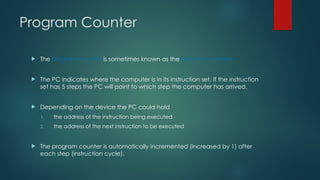 Program Counter
 The program counter is sometimes known as the instruction pointer.
 The PC indicates where the computer is in its instruction set. If the instruction
set has 5 steps the PC will point to which step the computer has arrived.
 Depending on the device the PC could hold
1. the address of the instruction being executed
2. the address of the next instruction to be executed
 The program counter is automatically incremented (increased by 1) after
each step (instruction cycle).
 