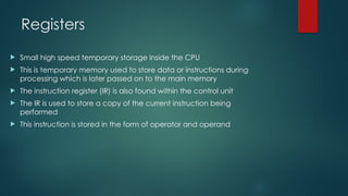 Registers
 Small high speed temporary storage inside the CPU
 This is temporary memory used to store data or instructions during
processing which is later passed on to the main memory
 The instruction register (IR) is also found within the control unit
 The IR is used to store a copy of the current instruction being
performed
 This instruction is stored in the form of operator and operand
 