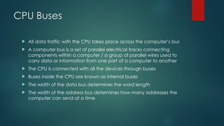 CPU Buses
 All data traffic with the CPU takes place across the computer’s bus
 A computer bus is a set of parallel electrical tracks connecting
components within a computer / a group of parallel wires used to
carry data or information from one part of a computer to another
 The CPU is connected with all the devices through buses
 Buses inside the CPU are known as internal buses
 The width of the data bus determines the word length
 The width of the address bus determines how many addresses the
computer can send at a time
 