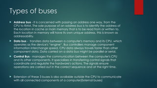 Types of buses
 Address bus - It is concerned with passing an address one way, from the
CPU to RAM. The sole purpose of an address bus is to identify the address of
the location in cache or main memory that is to be read from or written to.
Each location in memory will have its own unique address, this is known as
addressability.
 Data bus - transfers data between a computer's memory and its CPU, which
operates as the device's “engine“. Bus controllers manage component
information interchange speed. CPU data always travels faster than other
component data. Data carried on a data bus might be parallel or serial.
 Control Bus - manages the communication between the computer's CPU
and its other components. It specializes in transferring control signals that
coordinate and regulate the hardware's actions. The signals ensure
operations are carried out in the correct sequence and at the right time.
 Extension of these 3 buses is also available outside the CPU to communicate
with all connected components of a computer(External buses)
 
