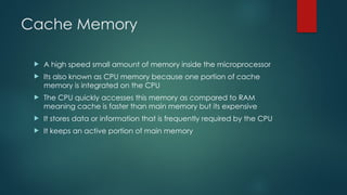 Cache Memory
 A high speed small amount of memory inside the microprocessor
 Its also known as CPU memory because one portion of cache
memory is integrated on the CPU
 The CPU quickly accesses this memory as compared to RAM
meaning cache is faster than main memory but its expensive
 It stores data or information that is frequently required by the CPU
 It keeps an active portion of main memory
 