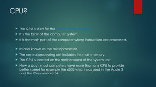 CPU?
 The CPU is short for the Central Processing Unit.
 It’s the brain of the computer system.
 It is the main part of the computer where instructions are processed.
 Its also known as the microprocessor
 The central processing unit includes the main memory.
 The CPU is located on the motherboard of the system unit
 Now a day’s most computers have more than one CPU to provide
better speed for example the 6502 which was used in the Apple 2
and the Commodore 64
 