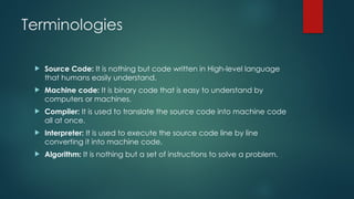 Terminologies
 Source Code: It is nothing but code written in High-level language
that humans easily understand.
 Machine code: It is binary code that is easy to understand by
computers or machines.
 Compiler: It is used to translate the source code into machine code
all at once.
 Interpreter: It is used to execute the source code line by line
converting it into machine code.
 Algorithm: It is nothing but a set of instructions to solve a problem.
 
