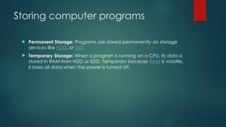 Storing computer programs
 Permanent Storage: Programs are stored permanently on storage
devices like HDD, or SSD.
 Temporary Storage: When a program is running on a CPU, its data is
stored in RAM from HDD or SDD. Temporary because RAM is volatile,
it loses all data when the power is turned off.
 
