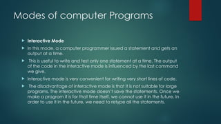 Modes of computer Programs
 Interactive Mode
 In this mode, a computer programmer issued a statement and gets an
output at a time.
 This is useful to write and test only one statement at a time. The output
of the code in the interactive mode is influenced by the last command
we give.
 Interactive mode is very convenient for writing very short lines of code.
 The disadvantage of interactive mode is that it is not suitable for large
programs. The interactive mode doesn’t save the statements. Once we
make a program it is for that time itself, we cannot use it in the future. In
order to use it in the future, we need to retype all the statements.
 
