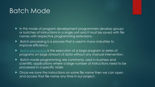 Batch Mode
 In this mode of program development programmers develop groups
or batches of instructions in a single unit and it must be saved with file
names with respective programming extensions.
 Batch processing is a process that is used in many industries to
improve efficiency.
 Batch processing is the execution of a large program or series of
programs on large amount of data without any manual intervention.
 Batch mode programming are commonly used in business and
scientific applications where a large number of instructions need to be
processed in a specific order.
 Once we save the instructions on some file name then we can open
and access that file name any time in our project.
 