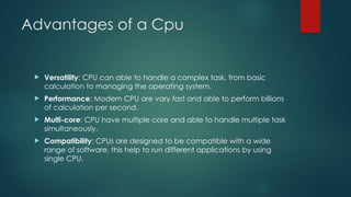 Advantages of a Cpu
 Versatility: CPU can able to handle a complex task, from basic
calculation to managing the operating system.
 Performance: Modern CPU are vary fast and able to perform billions
of calculation per second.
 Multi-core: CPU have multiple core and able to handle multiple task
simultaneously.
 Compatibility: CPUs are designed to be compatible with a wide
range of software, this help to run different applications by using
single CPU.
 