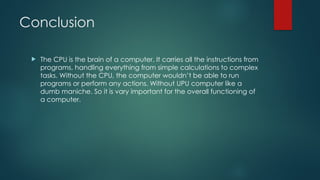 Conclusion
 The CPU is the brain of a computer. It carries all the instructions from
programs, handling everything from simple calculations to complex
tasks. Without the CPU, the computer wouldn’t be able to run
programs or perform any actions. Without UPU computer like a
dumb maniche. So it is vary important for the overall functioning of
a computer.
 
