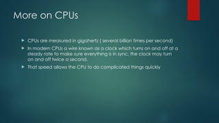 More on CPUs
 CPUs are measured in gigahertz ( several billion times per second)
 In modern CPUs a wire known as a clock which turns on and off at a
steady rate to make sure everything is in sync, the clock may turn
on and off twice a second.
 That speed allows the CPU to do complicated things quickly
 