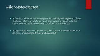 Microprocessor
 A multipurpose clock driven register based, digital integrated circuit
that accepts binary data as input, processes it according to the
instructions stored I memory and provides results as output
 A digital device on a chip that can fetch instructions from memory,
decode and execute them, and give results
 