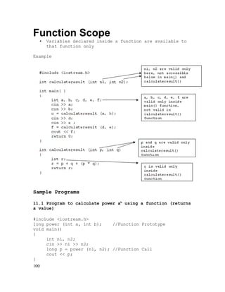 Function Scope
•

Variables declared inside a function are available to
that function only

Example

Sample Programs
11.1 Program to calculate power ab using a function (returns
a value)
#include <iostream.h>
long power (int a, int b);
//Function Prototype
void main()
{
int n1, n2;
cin >> n1 >> n2;
long p = power (n1, n2); //Function Call
cout << p;
}
100

 