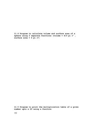 11.4 Program to calculate volume and surface area of a
sphere using 2 separate functions (volume = 4/3 pi r3 ,
surface area = 4 pi r2)

11.5 Program to print the multiplication table of a given
number upto x 20 using a function
102

 