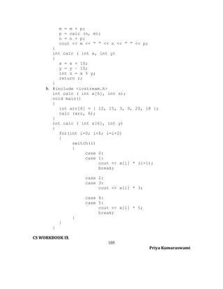 m = m + p;
p = calc (n, m);
n = n + p;
cout << m << “ “ << n << “ “ << p;
}
int calc ( int x, int y)
{
x = x + 10;
y = y – 10;
int z = x % y;
return z;
}
b. #include <iostream.h>
int calc ( int x[6], int s);
void main()
{
int arr[6] = { 12, 15, 3, 9, 20, 18 };
calc (arr, 6);
}
int calc ( int x[6], int y)
{
for(int i=0; i<6; i=i+2)
{
switch(i)
{
case 0:
case 1:
cout << x[i] * (i+1);
break;
case 2:
case 3:
cout << x[i] * 3;
case 4:
case 5:
cout << x[i] * 5;
break;
}
}
}
CS WORKBOOK IX
105
Priya Kumaraswami

 