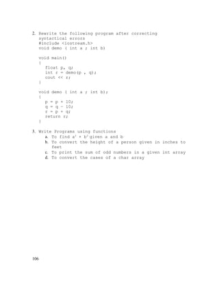 2. Rewrite the following program after correcting
syntactical errors
#include <iostream.h>
void demo ( int a ; int b)
void main()
{
float p, q;
int r = demo(p , q);
cout << r;
}
void demo ( int a ; int b);
{
p = p + 10;
q = q – 10;
r = p + q;
return r;
}
3. Write Programs using functions
a. To find a3 + b3 given a and b
b. To convert the height of a person given in inches to
feet
c. To print the sum of odd numbers in a given int array
d. To convert the cases of a char array

106

 