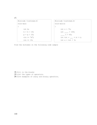 17.
#include <iostream.h>

#include <iostream.h>

void main

void main()

{

{
int k;

int s = 75;

k = k + 10;

int ____ = 100;

p = p + 20;

____ t = 85;

cin >> “k”;

int tot = ___ + m + t;

cin >> 10;

int a = tot / 3;

Find the mistakes in the following code sample

18. Fill in the blanks
19. List the types of operators.
20. Give examples of unary and binary operators.

110

 