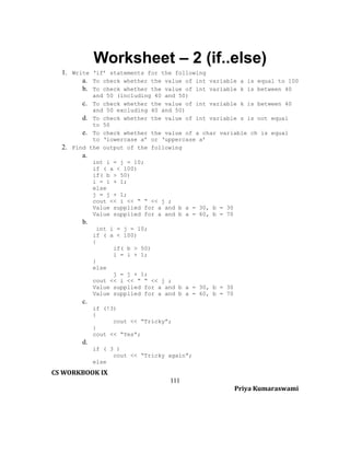 Worksheet – 2 (if..else)
1. Write ‘if’ statements for the following
a. To check whether the value of int variable a is equal to 100
b. To check whether the value of int variable k is between 40

2.

and 50 (including 40 and 50)
c. To check whether the value of int variable k is between 40
and 50 excluding 40 and 50)
d. To check whether the value of int variable s is not equal
to 50
e. To check whether the value of a char variable ch is equal
to ‘lowercase a’ or ‘uppercase a’
Find the output of the following

a.
int i = j = 10;
if ( a < 100)
if( b > 50)
i = i + 1;
else
j = j + 1;
cout << i << “ “ << j ;
Value supplied for a and b a = 30, b = 30
Value supplied for a and b a = 60, b = 70

b.
int i = j = 10;
if ( a < 100)
{
if( b > 50)
i = i + 1;
}
else
j = j + 1;
cout << i << “ “ << j ;
Value supplied for a and b a = 30, b = 30
Value supplied for a and b a = 60, b = 70

c.
if (!3)
{
cout << “Tricky”;
}
cout << “Yes”;

d.
if ( 3 )
cout << “Tricky again”;
else

CS WORKBOOK IX
111
Priya Kumaraswami

 