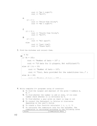 cout << “Am I right?”;
cout << “No??”;

e.
if ( 0 )
cout << “Third Time Tricky”;
cout << “Am I right?”;

f.
if ( !0 )
cout << “Fourth Time Tricky”;
cout << “No??”;

g.
if ( 0 )
cout << “Not again”;
else
cout << “Last time”;
cout << “Thank God”;

3. Find the mistakes and correct them.
int b;
a)
if (b = 10);
cout << “Number of bats = 10” ;
cout << “10 bats for 11 players… Not sufficient!”;
else if ( b = 15)
cout << “Number of bats = 15”;
cout << “Cool… Bats provided for the substitutes too..” ;
else (b = 20)
cout << “Number of bats = 20” ;

4. Write complete C++ programs using if construct
a. To find the largest and smallest of the given 3 numbers A,
B, C

b. To find whether the number is odd or even, if its even
number check whether it is divisible by 4.
c. To find whether a year given as input is leap or not
d. To convert the Fahrenheit to Celsius or vice-versa
depending on the user’s choice
e. To create a four function calculator ( +, -, /, *)
f. To calculate the commission rate for the salesman. The
commission is calculated according to the following rates
Sales
Commission Rate

112

 