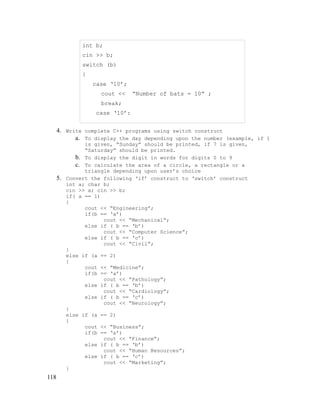 int b;
cin >> b;
switch (b)
{
case ‘10’;
cout <<

“Number of bats = 10” ;

break;
case ‘10’:
cout << “Number of bats = 15” ;

4. Write complete C++ programs using switch construct
a. To display the day depending upon the number (example, if 1

5.

118

is given, “Sunday” should be printed, if 7 is given,
“Saturday” should be printed.
b. To display the digit in words for digits 0 to 9
c. To calculate the area of a circle, a rectangle or a
triangle depending upon user’s choice
Convert the following ‘if’ construct to ‘switch’ construct
int a; char b;
cin >> a; cin >> b;
if( a == 1)
{
cout << “Engineering”;
if(b == ‘a’)
cout << “Mechanical”;
else if ( b == ‘b’)
cout << “Computer Science”;
else if ( b == ‘c’)
cout << “Civil”;
}
else if (a == 2)
{
cout << “Medicine”;
if(b == ‘a’)
cout << “Pathology”;
else if ( b == ‘b’)
cout << “Cardiology”;
else if ( b == ‘c’)
cout << “Neurology”;
}
else if (a == 2)
{
cout << “Business”;
if(b == ‘a’)
cout << “Finance”;
else if ( b == ‘b’)
cout << “Human Resources”;
else if ( b == ‘c’)
cout << “Marketing”;
}

 