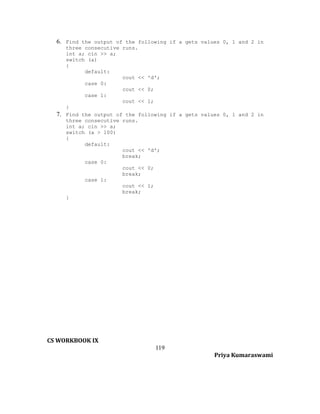 6. Find the output of the following if a gets values 0, 1 and 2 in

7.

three consecutive runs.
int a; cin >> a;
switch (a)
{
default:
cout << 'd';
case 0:
cout << 0;
case 1:
cout << 1;
}
Find the output of the following if a gets values 0, 1 and 2 in
three consecutive runs.
int a; cin >> a;
switch (a > 100)
{
default:
cout << 'd';
break;
case 0:
cout << 0;
break;
case 1:
cout << 1;
break;
}

CS WORKBOOK IX
119
Priya Kumaraswami

 