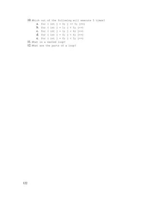 10. Which out of the following will execute 5 times?
a. for ( int j = 0; j <= 5; j++)
b. for ( int j = 1; j < 5; j++)
c. for ( int j = 1; j < 6; j++)
d. for ( int j = 0; j < 6; j++)
e. for ( int j = 0; j < 5; j++)
11. What is a nested loop?
12. What are the parts of a loop?

122

 