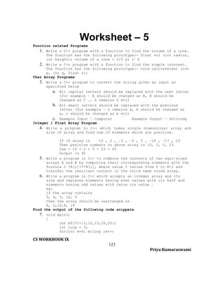 Worksheet – 5
Function related Programs
1. Write a C++ program with a function to find the volume of a cone.
The function has the following prototype:- float vol (int radius,
int height); volume of a cone = 1/3 pi r2 h
2. Write a C++ program with a function to find the simple interest.
The function has the following prototype:- void calcinterest (int
p, int q, float r);
Char Array Programs
3. Write a C++ program to convert the string given as input as
specified below
a. All capital letters should be replaced with the next letter
(for example – A should be changed as B, B should be
changed as C …. Z remains Z etc)
b. All small letters should be replaced with the previous
letter (for example – a remains a, b should be changed as
a, c should be changed as b etc)
c. Example Input  Computer
Example Output  Dnlotsdq
Integer / Float Array Program
4. Write a program in C++ which takes single dimensional array and
size of array and find sum of elements which are positive.
If 1D array is
10 , 2 , −3 , −4 , 5 , −16 , −17 , 23
Then positive numbers in above array is 10, 2, 5, 23
Sum = 10 + 2 + 5 + 23 = 40
Output is 40
5. Write a program in C++ to combine the contents of two equi-sized
arrays A and B by computing their corresponding elements with the
fornula 2 *A[i]+3*B[i], where value I varies from 0 to N-1 and
transfer the resultant content in the third same sized array.
6. Write a program in C++ which accepts an integer array and its
size and replaces elements having even values with its half and
elements having odd values with twice its value .
eg:
if the array contains
3, 4, 5, 16, 9
then the array should be rearranged as
6, 2,10,8, 18
Find the output of the following code snippets
7. void main()
{
int AY[5]={5,10,15,20,25};
int loop = 5;
for(int m=0; m<loop ;m++)

CS WORKBOOK IX
123
Priya Kumaraswami

 