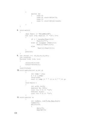{

}

switch (m)
{
case
case
case
case
}

0:
4: cout<<AY[m]*5;
2:
1: cout<<AY[m]<<endl;

}

8. void main()
{

char Text[ ]= “Mind@Work#”;
for (int I=0; Text[I] != ‘0’; I++)
{
if ( ! isalpha(Text[I]))
Text[I]=’*’;
else if (isupper (Text[I]))
Text[I]=Text[I]+1;
else
Text[i]=Text[I+1];
}
puts(a);

}

9. int stock[ ]={ 10,22,15,12,18};

10.

11.

124

int total=0;
for(int I=0; I<5; I++)
{
if(stock[I]>15)
total+=stock[I];
}
cout<<total;
void execute(int x,int y)
{
int temp = x+y;
x = x + temp;
if(y!=200)
cout << temp << ” “ << x << ” “ << y;
}
void main( )
{
int a=50, b=20;
execute (b, 200);
cout <<a << b << ”n”;
execute (a,b);
cout <<a << b << ”n”;
}
void arm(int n)
{
int number, sum=0,dg,dgg,digit;
number=n;
while(n>0)
{
dg=n/10;
dgg=dg*10;

 