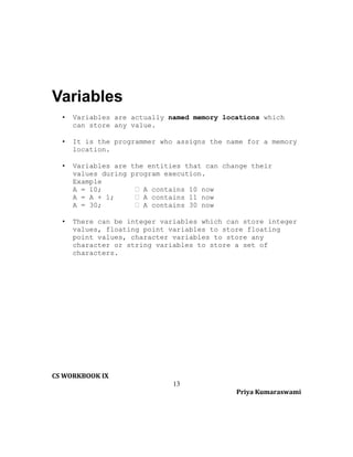 Variables
•

Variables are actually named memory locations which
can store any value.

•

It is the programmer who assigns the name for a memory
location.

•

Variables are the entities that can change their
values during program execution.
Example
A = 10;
 A contains 10 now
A = A + 1;
 A contains 11 now
A = 30;
 A contains 30 now

•

There can be integer variables which can store integer
values, floating point variables to store floating
point values, character variables to store any
character or string variables to store a set of
characters.

CS WORKBOOK IX
13
Priya Kumaraswami

 