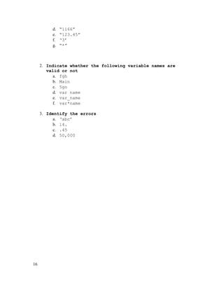 d.
e.
f.
g.

“1166”
“123.45”
‘3’
“*”

2. Indicate whether the following variable names are
valid or not
a. fgh
b. Main
c. 5go
d. var name
e. var_name
f. var*name
3. Identify the errors
a. ‘abc’
b. 14.
c. .45
d. 50,000

16

 