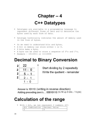 Chapter – 4
C++ Datatypes
•

Datatypes are available in a programming language to
represent different forms of data and to determine the
bytes used by each form of data.

•

Datatype technically indicates the amount of memory used
in the form of bytes.

•
•
•
•
•

So we need to understand bits and bytes.
A bit in memory can store either 1 or 0.
8 bits make a byte.
A byte can be used to store a sequence of 0’s and 1’s.
Example – 10110011 or 11110000

Decimal to Binary Conversion

Calculation of the range
•

18

With 1 bit, we can represent 2 numbers (21)
Bit Combination Decimal Value
0
0

 