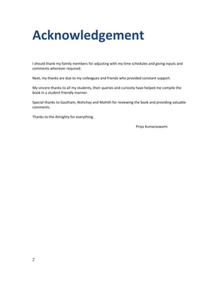 Acknowledgement
I should thank my family members for adjusting with my time schedules and giving inputs and
comments wherever required.
Next, my thanks are due to my colleagues and friends who provided constant support.
My sincere thanks to all my students, their queries and curiosity have helped me compile the
book in a student friendly manner.
Special thanks to Gautham, Nishchay and Mohith for reviewing the book and providing valuable
comments.
Thanks to the Almighty for everything.
Priya Kumaraswami

2

 