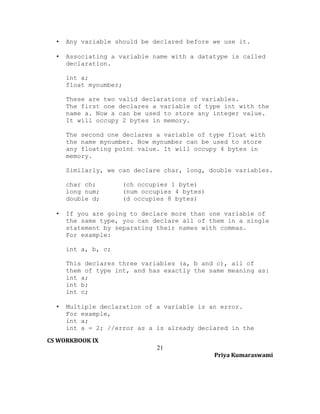 •

Any variable should be declared before we use it.

•

Associating a variable name with a datatype is called
declaration.
int a;
float mynumber;
These are two valid declarations of variables.
The first one declares a variable of type int with the
name a. Now a can be used to store any integer value.
It will occupy 2 bytes in memory.
The second one declares a variable of type float with
the name mynumber. Now mynumber can be used to store
any floating point value. It will occupy 4 bytes in
memory.
Similarly, we can declare char, long, double variables.
char ch;
long num;
double d;

•

(ch occupies 1 byte)
(num occupies 4 bytes)
(d occupies 8 bytes)

If you are going to declare more than one variable of
the same type, you can declare all of them in a single
statement by separating their names with commas.
For example:
int a, b, c;
This declares three variables (a, b and c), all of
them of type int, and has exactly the same meaning as:
int a;
int b;
int c;

•

Multiple declaration of a variable is an error.
For example,
int a;
int a = 2; //error as a is already declared in the

CS WORKBOOK IX
21
Priya Kumaraswami

 