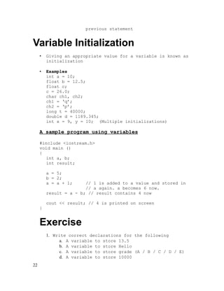 previous statement

Variable Initialization
•

Giving an appropriate value for a variable is known as
initialization

•

Examples
int a = 10;
float b = 12.5;
float c;
c = 26.0;
char ch1, ch2;
ch1 = ‘q’;
ch2 = ‘p’;
long t = 40000;
double d = 1189.345;
int x = 9, y = 10; (Multiple initializations)

A sample program using variables
#include <iostream.h>
void main ()
{
int a, b;
int result;
a = 5;
b = 2;
a = a + 1;

// 1 is added to a value and stored in
// a again. a becomes 6 now.
result = a - b; // result contains 4 now
cout << result; // 4 is printed on screen
}

Exercise
1. Write correct declarations for the following
a. A variable to store 13.5
b. A variable to store Hello
c. A variable to store grade (A / B / C / D / E)
d. A variable to store 10000
22

 
