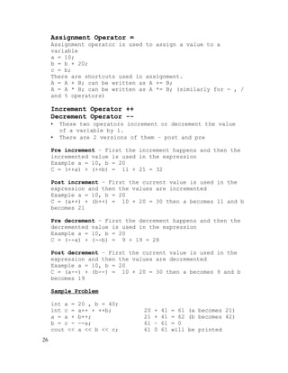 Assignment Operator =
Assignment operator is used to assign a value to a
variable
a = 10;
b = b + 20;
c = b;
There are shortcuts used in assignment.
A = A + B; can be written as A += B;
A = A * B; can be written as A *= B; (similarly for - , /
and % operators)

Increment Operator ++
Decrement Operator -•
•

These two operators increment or decrement the value
of a variable by 1.
There are 2 versions of them – post and pre

Pre increment – First the increment happens and then the
incremented value is used in the expression
Example a = 10, b = 20
C = (++a) + (++b) = 11 + 21 = 32
Post increment – First the current value is used in the
expression and then the values are incremented
Example a = 10, b = 20
C = (a++) + (b++) = 10 + 20 = 30 then a becomes 11 and b
becomes 21
Pre decrement – First the decrement happens and then the
decremented value is used in the expression
Example a = 10, b = 20
C = (--a) + (--b) = 9 + 19 = 28
Post decrement – First the current value is used in the
expression and then the values are decremented
Example a = 10, b = 20
C = (a--) + (b--) = 10 + 20 = 30 then a becomes 9 and b
becomes 19
Sample Problem
int a =
int c =
a = a +
b = c cout <<
26

20 , b = 40;
a++ + ++b;
b++;
--a;
a << b << c;

20
21
61
61

+
+
–
0

41
41
61
61

= 61 (a becomes 21)
= 62 (b becomes 42)
= 0
will be printed

 
