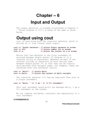 Chapter – 6
Input and Output
The output operation is already illustrated in Chapter 2
– “First Program in C++”. A recap of the same is given
below.

Output using cout
cout is used along with the insertion operator, which is
written as << (two "lesser than" signs).
cout << "Output sentence"; // prints Output sentence on screen
cout << 120;
// prints number 120 on screen
cout << x;
// prints the content of x on screen

Notice that the sentence in the first statement is
enclosed between double quotes (") because it is a
constant string of characters. Whenever we want to use
constant strings of characters we must enclose them
between double quotes (") so that they can be clearly
distinguished from variable names. For example, these two
sentences have very different results
cout << "Hello";
cout << Hello;

// prints Hello
// prints the content of Hello variable

The insertion operator (<<) may be used more than once in
a single statement:
cout << "Hello, " << "I am " << "a C++ statement";

This last statement would print the message Hello, I am a
C++ statement on the screen.
We can combine variables, constants and expressions in a
cout statement.
CS WORKBOOK IX
31
Priya Kumaraswami

 