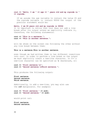 cout << "Hello, I am " << age << " years old and my zipcode is "
<< zipcode;

If we assume the age variable to contain the value 24 and
the zipcode variable to contain 90064 the output of the
previous statement would be:
Hello, I am 24 years old and my zipcode is 90064

It is important to notice that cout does not add a line
break after its output unless we explicitly indicate it,
therefore, the following statements:
cout << "This is a sentence.";
cout << "This is another sentence.";

will be shown on the screen one following the other without
any line break between them:
This is a sentence.This is another sentence.

even though we had written them in two different insertions
into cout. In order to perform a line break on the output
we must explicitly insert a new-line character. In C++ a
new-line character can be specified as n (backslash, n):
cout << "First sentence.n";
cout << "Second sentence.nThird sentence.";

This produces the following output:
First sentence.
Second sentence.
Third sentence.

Additionally, to add a new-line, you may also use
the endl manipulator. For example:
cout << "First sentence." << endl;
cout << "Second sentence." << endl;

would print out:
First sentence.
Second sentence.

32

 