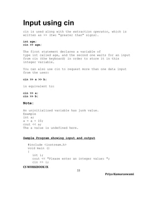 Input using cin
cin is used along with the extraction operator, which is
written as >> (two "greater than" signs).
int age;
cin >> age;

The first statement declares a variable of
type int called age, and the second one waits for an input
from cin (the keyboard) in order to store it in this
integer variable.
You can also use cin to request more than one data input
from the user:
cin >> a >> b;

is equivalent to:
cin >> a;
cin >> b;

Note:
An uninitialized variable has junk value.
Example
int a;
a = a + 10;
cout << a;
The a value is undefined here.
Sample Program showing input and output
#include <iostream.h>
void main ()
{
int i;
cout << "Please enter an integer value: ";
cin >> i;
CS WORKBOOK IX
33
Priya Kumaraswami

 