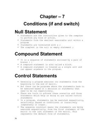 Chapter – 7
Conditions (if and switch)
Null Statement
•
•
•
•

Statements are the instructions given to the computer
to perform any kind of action.
Statements form the smallest executable unit within a
program
Statements are terminated with a ;
The simplest is the null or empty statement ;

Compound Statement
•
•
•

It is a sequence of statements enclosed by a pair of
braces { }
A compound statement is also called a block.
A compound statement is treated as a single unit and
can appear anywhere in the program.

Control Statements
•
•
•
•
•

36

Generally a program executes its statements from the
beginning to the end of main().
But there can be programs where the statements have to
be executed based on a decision or statements that
need to be run repetitively.
There are tools to achieve these scenarios and those
statements which help us doing so are called control
statements
In a program, statements can be executed sequentially,
selectively (based on conditions) or iteratively
(repeatedly in loops).
The sequence construct means the statements are being
executed sequentially, from the first statement of the
main() to the last statement of the main(). This
represents the default flow of statements.

 