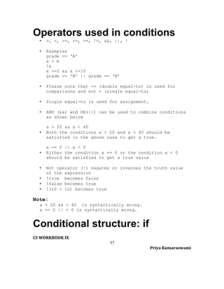 Operators used in conditions
•

>, <, >=, <=, ==, !=, &&, ||, !

•

Examples
grade == ‘A’
a > b
!x
x >=2 && x <=10
grade == ‘A’ || grade == ‘B’

•

Please note that == (double equal-to) is used for
comparisons and not = (single equal-to)

•

Single equal-to is used for assignment.

•

AND (&&) and OR(||) can be used to combine conditions
as shown below

•

a > 20 && a < 40
Both the conditions a > 20 and a < 40 should be
satisfied in the above case to get a true.

•

a == 0 || a < 0
Either the condition a == 0 or the condition a < 0
should be satisfied to get a true value

•
•
•
•

Not operator (!) negates or inverses the truth value
of the expression
!true becomes false
!false becomes true
!(10 > 12) becomes true

Note:
a > 20 && < 40 is syntactically wrong.
a == 0 || < 0 is syntactically wrong.

Conditional structure: if
CS WORKBOOK IX
37
Priya Kumaraswami

 