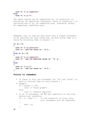 cout << "x is negative";
else
cout << "x is 0";

The above syntax can be understood as… if condition1 is
satisfied, do something. Otherwise, check if condition 2 is
satisfied and if so, do something else. Otherwise (else),
do completely something else.

Remember that in case we want more than a single statement
to be executed for each condition, we must group them in a
block by enclosing them in braces { }.
if (x > 0)
{
cout << "x is
cout << “ and
}
else if (x < 0)
{
cout << "x is
cout << “ and
}
else
{
cout << "x is
cout << “ and
}

positive";
its value is “ << x ;

negative";
its absolute value is “ << -x ;

0";
its value is “ << 0 ;

Points to remember
•
•

•

40

If there is only one statement for ‘if’ and ‘else’, no
need to enclose them in curly braces { }
Example
if ( grade == ‘A’)
cout << “Good grade”;
else
cout << “Should improve”;
In an if statement, DO NOT put semicolon in the line
having test condition
if ( y > max) ; 
if the condition is true, only
null statement will be executed.
{
max = y;
}

 