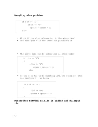 Dangling else problem
if ( ch >= ‘A’)
if(ch <= ‘Z’)
upcase = upcase + 1;
else

•
•

Which if the else belongs to, in the above case?
The else goes with the immediate preceding if

•

The above code can be understood as shown below
if ( ch >= ‘A’)
{
if(ch <= ‘Z’)
upcase = upcase + 1;
else
others = others + 1;

•

If the else has to be matching with the outer if, then
use brackets { } as below
if ( ch >= ‘A’)
{
if(ch <= ‘Z’)
upcase = upcase + 1;
}

Difference between if…else if ladder and multiple
ifs

42

 