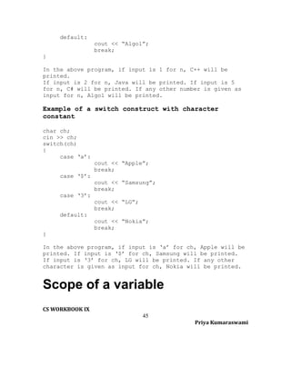 default:
cout << “Algol”;
break;
}
In the above program, if input is 1 for n, C++ will be
printed.
If input is 2 for n, Java will be printed. If input is 5
for n, C# will be printed. If any other number is given as
input for n, Algol will be printed.

Example of a switch construct with character
constant
char ch;
cin >> ch;
switch(ch)
{
case ‘a’:
cout << “Apple”;
break;
case ‘$’:
cout << “Samsung”;
break;
case ‘3’:
cout << “LG”;
break;
default:
cout << “Nokia”;
break;
}
In the above program, if input is ‘a’ for ch, Apple will be
printed. If input is ‘$’ for ch, Samsung will be printed.
If input is ‘3’ for ch, LG will be printed. If any other
character is given as input for ch, Nokia will be printed.

Scope of a variable
CS WORKBOOK IX
45
Priya Kumaraswami

 