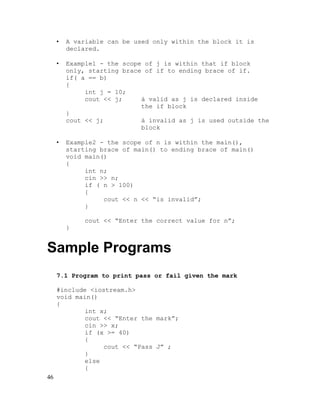 •

A variable can be used only within the block it is
declared.

•

Example1 - the scope of j is within that if block
only, starting brace of if to ending brace of if.
if( a == b)
{
int j = 10;
cout << j;
à valid as j is declared inside
the if block
}
cout << j;
à invalid as j is used outside the
block

•

Example2 - the scope of n is within the main(),
starting brace of main() to ending brace of main()
void main()
{
int n;
cin >> n;
if ( n > 100)
{
cout << n << “is invalid”;
}
cout << “Enter the correct value for n”;
}

Sample Programs
7.1 Program to print pass or fail given the mark
#include <iostream.h>
void main()
{
int x;
cout << “Enter the mark”;
cin >> x;
if (x >= 40)
{
cout << “Pass J” ;
}
else
{
46

 