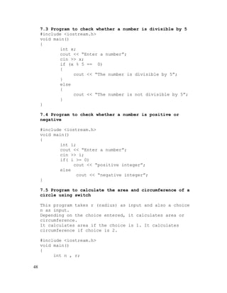 7.3 Program to check whether a number is divisible by 5
#include <iostream.h>
void main()
{
int x;
cout << “Enter a number”;
cin >> x;
if (x % 5 == 0)
{
cout << “The number is divisible by 5”;
}
else
{
cout << “The number is not divisible by 5”;
}
}
7.4 Program to check whether a number is positive or
negative
#include <iostream.h>
void main()
{
int i;
cout << “Enter a number”;
cin >> i;
if( i >= 0)
cout << “positive integer”;
else
cout << “negative integer”;
}
7.5 Program to calculate the area and circumference of a
circle using switch
This program takes r (radius) as input and also a choice
n as input.
Depending on the choice entered, it calculates area or
circumference.
It calculates area if the choice is 1. It calculates
circumference if choice is 2.
#include <iostream.h>
void main()
{
int n , r;
48

 