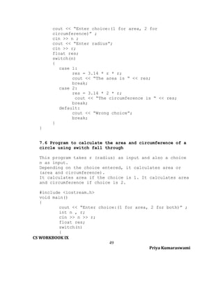 cout << “Enter choice:(1 for area, 2 for
circumference)” ;
cin >> n ;
cout << “Enter radius”;
cin >> r;
float res;
switch(n)
{
case 1:
res = 3.14 * r * r;
cout << “The area is “ << res;
break;
case 2:
res = 3.14 * 2 * r;
cout << “The circumference is “ << res;
break;
default:
cout << “Wrong choice”;
break;
}
}
7.6 Program to calculate the area and circumference of a
circle using switch fall through
This program takes r (radius) as input and also a choice
n as input.
Depending on the choice entered, it calculates area or
(area and circumference).
It calculates area if the choice is 1. It calculates area
and circumference if choice is 2.
#include <iostream.h>
void main()
{
cout << “Enter choice:(1 for area, 2 for both)” ;
int n , r;
cin >> n >> r;
float res;
switch(n)
{
CS WORKBOOK IX
49
Priya Kumaraswami

 