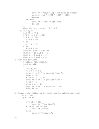 cout << “converting from giga to bytes”;
cout << val * 1024 * 1024 * 1024;
break;
default:
cout << “invalid option”;
break;
}
When ch is given as 1 2 3 a 0
d. int a, b;
cin >> a >> b;
if( ! (a % b == 0))
if( a > 10)
a = a + b;
else
a = a + 1;
else
b = a + b;
cout << a << “ “ << b;
when a = 10 and b = 5
when a = 9 and b = 3
when a = 8 and b = 6
2. Find the mistakes
#include <iostream.h>
void main()
{
int a, b;
if( a > b ) ;
cout << a << “is greater than “;
cout << b;
else if ( b > a)
cout << b << “is greater than “ ;
cout << a
else ( a == b)
cout << a << “is equal to “ <<;
cout << b;
}
3. Convert the following if construct to switch construct
int m1, m2;
if( m1 >= 80)
{
if( m2 >= 80)
cout << “Very Good”;
else if (m2 >= 40)
cout << “Good”;
else
cout << “improve”;
52

 