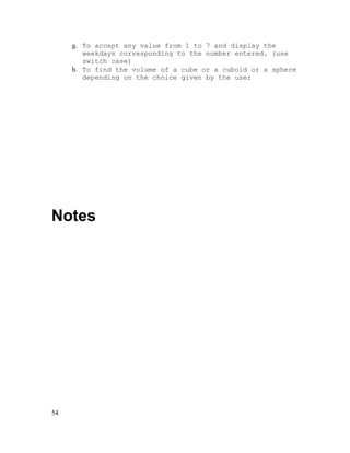 g. To accept any value from 1 to 7 and display the
weekdays corresponding to the number entered. (use
switch case)
h. To find the volume of a cube or a cuboid or a sphere
depending on the choice given by the user

Notes

54

 