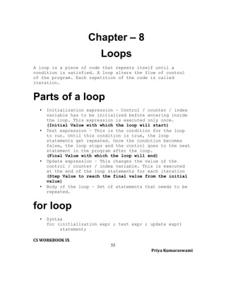 Chapter – 8
Loops
A loop is a piece of code that repeats itself until a
condition is satisfied. A loop alters the flow of control
of the program. Each repetition of the code is called
iteration.

Parts of a loop
•

•

•

•

Initialization expression – Control / counter / index
variable has to be initialized before entering inside
the loop. This expression is executed only once.
(Initial Value with which the loop will start)
Test expression – This is the condition for the loop
to run. Until this condition is true, the loop
statements get repeated. Once the condition becomes
false, the loop stops and the control goes to the next
statement in the program after the loop.
(Final Value with which the loop will end)
Update expression – This changes the value of the
control / counter / index variable. This is executed
at the end of the loop statements for each iteration
(Step Value to reach the final value from the initial
value)
Body of the loop – Set of statements that needs to be
repeated.

for loop
•

Syntax
for (initialization expr ; test expr ; update expr)
statement;

CS WORKBOOK IX
55
Priya Kumaraswami

 