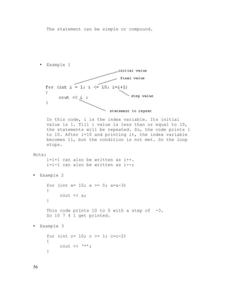 The statement can be simple or compound.

•

Example 1

In this code, i is the index variable. Its initial
value is 1. Till i value is less than or equal to 10,
the statements will be repeated. So, the code prints 1
to 10. After i=10 and printing it, the index variable
becomes 11, but the condition is not met. So the loop
stops.
Note:
i=i+1 can also be written as i++.
i=i-1 can also be written as i--;
•

Example 2
for (int a= 10; a >= 0; a=a-3)
{
cout << a;
}
This code prints 10 to 0 with a step of
So 10 7 4 1 get printed.

•

Example 3
for (int c= 10; c >= 1; c=c-2)
{
cout << ‘*’;
}

56

-3.

 